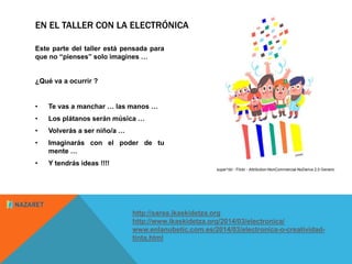 EN EL TALLER CON LA ELECTRÓNICA 
Este parte del taller está pensada para 
que no “pienses” solo imagines … 
¿Qué va a ocurrir ? 
• Te vas a manchar … las manos … 
• Los plátanos serán música … 
• Volverás a ser niño/a … 
• Imaginarás con el poder de tu 
mente … 
• Y tendrás ideas !!!! 
http://sarea.ikaskidetza.org 
http://www.ikaskidetza.org/2014/03/electronica/ 
www.enlanubetic.com.es/2014/03/electronica-o-creatividad-tinta. 
html 
super*dd - Flickr - Attribution-NonCommercial-NoDerivs 2.0 Generic 
 