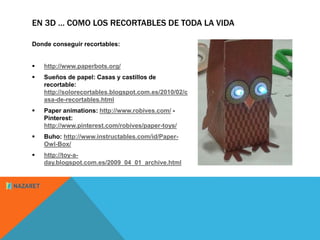 EN 3D … COMO LOS RECORTABLES DE TODA LA VIDA 
Donde conseguir recortables: 
 http://www.paperbots.org/ 
 Sueños de papel: Casas y castillos de 
recortable: 
http://solorecortables.blogspot.com.es/2010/02/c 
asa-de-recortables.html 
 Paper animations: http://www.robives.com/ - 
Pinterest: 
http://www.pinterest.com/robives/paper-toys/ 
 Buho: http://www.instructables.com/id/Paper- 
Owl-Box/ 
 http://toy-a-day. 
blogspot.com.es/2009_04_01_archive.html 
 