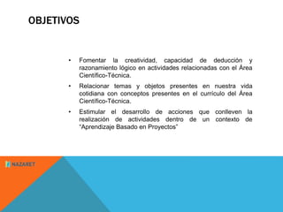 OBJETIVOS 
• Fomentar la creatividad, capacidad de deducción y 
razonamiento lógico en actividades relacionadas con el Área 
Científico-Técnica. 
• Relacionar temas y objetos presentes en nuestra vida 
cotidiana con conceptos presentes en el currículo del Área 
Científico-Técnica. 
• Estimular el desarrollo de acciones que conlleven la 
realización de actividades dentro de un contexto de 
“Aprendizaje Basado en Proyectos” 
 