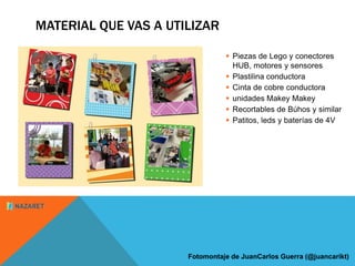MATERIAL QUE VAS A UTILIZAR 
 Piezas de Lego y conectores 
HUB, motores y sensores 
 Plastilina conductora 
 Cinta de cobre conductora 
 unidades Makey Makey 
 Recortables de Búhos y similar 
 Patitos, leds y baterías de 4V 
Fotomontaje de JuanCarlos Guerra (@juancarikt) 
 