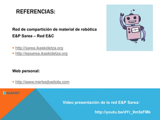 REFERENCIAS: 
Red de compartición de material de robótica 
E&P Sarea – Red E&C 
 http://sarea.ikaskidetza.org 
 http://epsarea.ikaskidetza.org 
Web personal: 
 http://www.mertxejbadiola.com 
Video presentación de la red E&P Sarea: 
http://youtu.be/dYr_9m5zFMk 
 