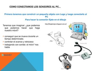 COMO CONECTAMOS LOS SENSORES AL PC… 
Primero tenemos que construir un pequeño objeto con Lego y luego conectarlo al 
Tenemos que imaginar: ¿que podemos 
que podemos hacer que haga 
nuestro móvil? 
 conseguir que se mueva durante un 
tiempo determinado. 
 controlar el avance y retroceso 
 trabajando con sonido: el móvil “nos 
habla 
PC 
Para hacer la conexión fíjate en el dibujo 
 