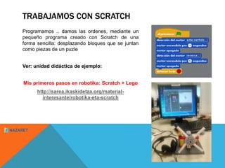 TRABAJAMOS CON SCRATCH 
Programamos .. damos las ordenes, mediante un 
pequeño programa creado con Scratch de una 
forma sencilla: desplazando bloques que se juntan 
como piezas de un puzle 
Ver: unidad didáctica de ejemplo: 
Mis primeros pasos en robotika: Scratch + Lego 
http://sarea.ikaskidetza.org/material-interesante/ 
robotika-eta-scratch 
 
