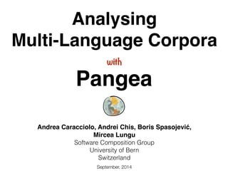 Analysing ! 
Multi-Language Corpora 
with 
Pangea 
Andrea Caracciolo, Andrei Chis, Boris Spasojević,! 
Mircea Lungu! 
Software Composition Group 
University of Bern 
Switzerland 
September, 2014 
 