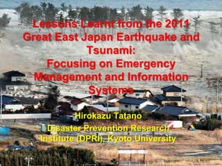 Lessons Learnt from the 2011
Great East Japan Earthquake and
Tsunami:
Focusing on Emergency
Management and Information
Systems
Hirokazu Tatano
Disaster Prevention Research
Institute (DPRI), Kyoto University
 