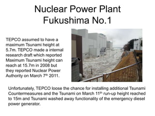 Nuclear Power Plant
Fukushima No.1
TEPCO assumed to have a
maximum Tsunami height at
5.7m. TEPCO made a internal
research draft which reported
Maximum Tsunami height can
reach at 15.7m in 2008 but
they reported Nuclear Power
Authority on March 7th 2011.
Unfortunately, TEPCO loose the chance for installing additional Tsunami
Countermeasures and the Tsunami on March 11th run-up height reached
to 15m and Tsunami washed away functionality of the emergency diesel
power generator.
 