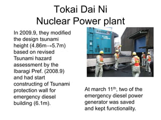 Tokai Dai Ni
Nuclear Power plant
In 2009.9, they modified
the design tsunami
height (4.86m→5.7m)
based on revised
Tsunami hazard
assessment by the
Ibaragi Pref. (2008.9)
and had start
constructing of Tsunami
protection wall for
emergency diesel
building (6.1m).
At march 11th, two of the
emergency diesel power
generator was saved
and kept functionality.
 