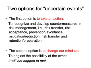 Two options for “uncertain events”
• The first option is to take an action:
To recognize and develop countermeasures in
risk management, i.e., risk transfer, risk
acceptance, prevention/avoidance,
mitigation/reduction, risk transfer and
retention/preparation.
• The second option is to change our mind set:
To neglect the possibility of the event.
It will not happen to me!
 