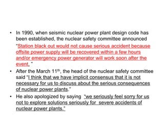 • In 1990, when seismic nuclear power plant design code has
been established, the nuclear safety committee announced
“Station black out would not cause serious accident because
offsite power supply will be recovered within a few hours
and/or emergency power generator will work soon after the
event. ”
• After the March 11th, the head of the nuclear safety committee
said “I think that we have implicit consensus that it is not
necessary for us to discuss about the serious consequences
of nuclear power plants.”
• He also apologized by saying “we seriously feel sorry for us
not to explore solutions seriously for severe accidents of
nuclear power plants.”
 