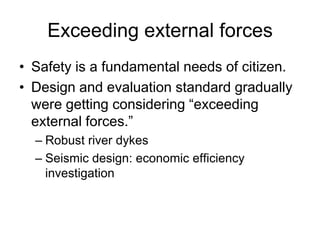 Exceeding external forces
• Safety is a fundamental needs of citizen.
• Design and evaluation standard gradually
were getting considering “exceeding
external forces.”
– Robust river dykes
– Seismic design: economic efficiency
investigation
 