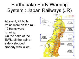 Earthquake Early Warning
System : Japan Railways (JR)
At event, 27 bullet
trains were on the rail.
19 trains were
running.
On the sake of the
EWS, all the trains
safely stopped.
Nobody was killed.
 