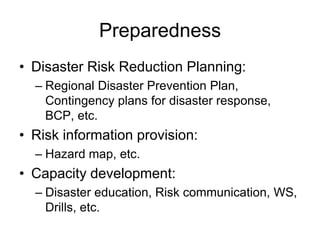 Preparedness
• Disaster Risk Reduction Planning:
– Regional Disaster Prevention Plan,
Contingency plans for disaster response,
BCP, etc.
• Risk information provision:
– Hazard map, etc.
• Capacity development:
– Disaster education, Risk communication, WS,
Drills, etc.
 