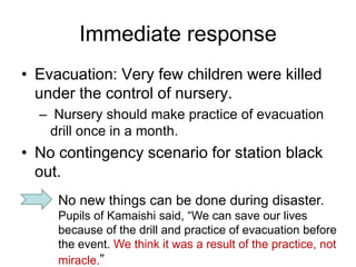 Immediate response
• Evacuation: Very few children were killed
under the control of nursery.
– Nursery should make practice of evacuation
drill once in a month.
• No contingency scenario for station black
out.
No new things can be done during disaster.
Pupils of Kamaishi said, “We can save our lives
because of the drill and practice of evacuation before
the event. We think it was a result of the practice, not
miracle.”
 