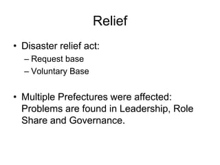 Relief
• Disaster relief act:
– Request base
– Voluntary Base
• Multiple Prefectures were affected:
Problems are found in Leadership, Role
Share and Governance.
 
