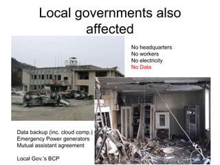 Local governments also
affected
No headquarters
No workers
No electricity
No Data
Data backup (inc. cloud comp.)
Emergency Power generators
Mutual assistant agreement
Local Gov.’s BCP
 
