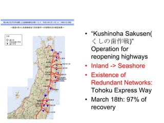 • “Kushinoha Sakusen(
くしの歯作戦)”
Operation for
reopening highways
• Inland -> Seashore
• Existence of
Redundant Networks:
Tohoku Express Way
• March 18th: 97% of
recovery
 