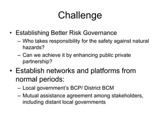 Challenge
• Establishing Better Risk Governance
– Who takes responsibility for the safety against natural
hazards?
– Can we achieve it by enhancing public private
partnership?
• Establish networks and platforms from
normal periods:
– Local government’s BCP/ District BCM
– Mutual assistance agreement among stakeholders,
including distant local governments
 