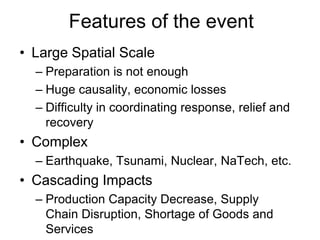 Features of the event
• Large Spatial Scale
– Preparation is not enough
– Huge causality, economic losses
– Difficulty in coordinating response, relief and
recovery
• Complex
– Earthquake, Tsunami, Nuclear, NaTech, etc.
• Cascading Impacts
– Production Capacity Decrease, Supply
Chain Disruption, Shortage of Goods and
Services
 