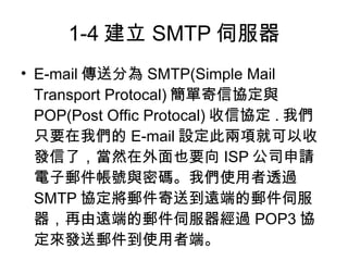 1-4 建立 SMTP 伺服器
• E-mail 傳送分為 SMTP(Simple Mail
  Transport Protocal) 簡單寄信協定與
  POP(Post Offic Protocal) 收信協定 . 我們
  只要在我們的 E-mail 設定此兩項就可以收
  發信了，當然在外面也要向 ISP 公司申請
  電子郵件帳號與密碼。我們使用者透過
  SMTP 協定將郵件寄送到遠端的郵件伺服
  器，再由遠端的郵件伺服器經過 POP3 協
  定來發送郵件到使用者端。
 