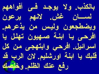 بالكذب .  ولا يوجد فى أفواههم لسان غش .  لانهم يرعون ويضطجعون وليس من يذعرهم .  افرحى يا ابنة صهيون تهلل يا اسرائيل .  افرحي وابتهجى من كل قلبك يا ابنة اورشليم .  لان الرب قد رفع عنك الظلم .  وخلصك 