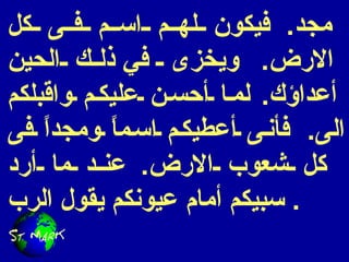 مجد .  فيكون لهم اسم فى كل الارض .  ويخزى  في  ذلك الحين أعداؤك .  لما أحسن عليكم واقبلكم الى .  فأنى أعطيكم اسماً ومجداً فى كل شعوب الارض .  عند ما أرد سبيكم أمام عيونكم يقول الرب .  