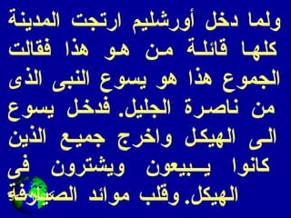 ولما دخل أورشليم ارتجت المدين ة  كلها قائلة من هو هذا فقالت الجموع هذا هو يسوع النبى الذى من ناصرة الجليل .  فدخل يسوع الى الهيكل واخرج جميع الذين كانوا يبيعون ويشترون فى الهيكل .  وقلب موائد الصيارفة 