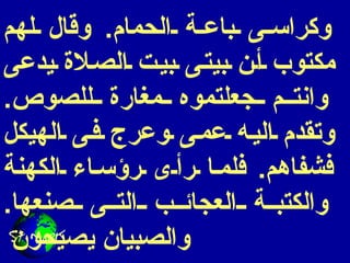 وكراسى باعة الحمام .  وقال لهم مكتوب أن بيتى بيت الصلاة يدعى وانتم جعلتموه مغارة للصوص .  وتقدم اليه عمى وعرج فى الهيكل فشفاهم .  فلما رأى رؤساء الكهنة والكتبة العجائب التى صنعها .  والصبيان يصيحون  