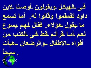 فى الهيكل ويقولون أوصنا لابن داود تقمقموا وقالوا له .  أما تسمع ما يقول هؤلاء .  فقال لهم يسوع نعم أما قرأتم قط فى الكتب من أفواه الاطفال والرضعان هيأت سبحاً .  
