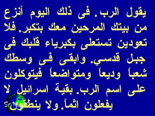 يقول الرب .  فى ذلك اليوم أنزع من بيتك المرحين معك بتكبر .  فلا تعودين تستعلى بكبرياء قلبك فى جبل قدسي .  وابقى فى وسطك شعباً وديعاً ومتواضعاً فيتوكلون على اسم الرب .  بقية اسرائيل لا يفعلون اثماً .  ولا ينطقون  