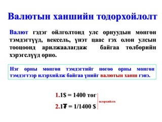 Валютын ханшийн тодорхойлолт
Валют гэдэг ойлголтонд улс орнуудын мөнгөн
тэмдэгтүүд, вексель, үнэт цаас гэх олон улсын
тооцоонд арилжаалагдаж       байгаа төлбөрийн
хэрэгслүүд орно.

Нэг орны мөнгөн тэмдэгтийг нөгөө орны мөнгөн
тэмдэгтээр илэрхийлж байгаа үнийг валютын ханш гэнэ.


                1.1$ = 1400 төг
                                  илэрхийлэх
                2.1₮ = 1/1400 $
 