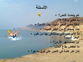 الأسئلة عم يتحدث النص؟ ما معنى يرفد؟ لماذا سمي البحر الميت بهذا الاسم؟ ماذا يستخرج من البحر الميت؟ ما الأمراض التي يستشفى بها من طين البحر الميت؟ أين يصب نهر الأردن؟ ما أخفض بقاع العالم؟ تدل آخر كلمة في النص على لون ما هو؟ 