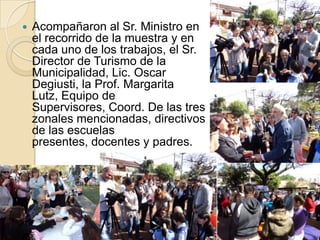    Acompañaron al Sr. Ministro en
    el recorrido de la muestra y en
    cada uno de los trabajos, el Sr.
    Director de Turismo de la
    Municipalidad, Lic. Oscar
    Degiusti, la Prof. Margarita
    Lutz, Equipo de
    Supervisores, Coord. De las tres
    zonales mencionadas, directivos
    de las escuelas
    presentes, docentes y padres.
 