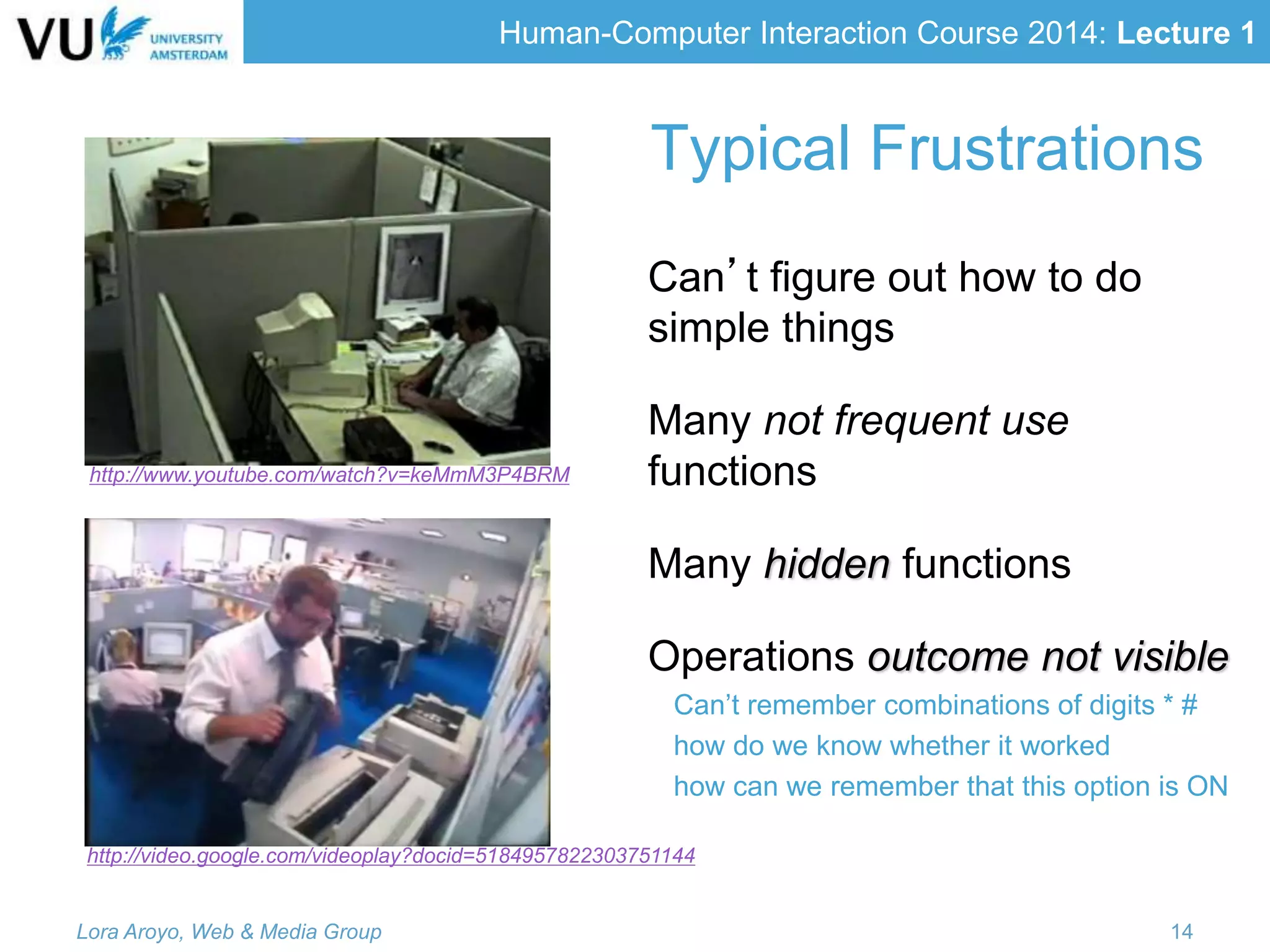 Human-Computer Interaction Course 2014: Lecture 1
Typical Frustrations
Can’t figure out how to do
simple things
Many not frequent use
functions
Many hidden functions
Operations outcome not visible
Can’t remember combinations of digits * #
how do we know whether it worked
how can we remember that this option is ON
Lora Aroyo, Web & Media Group 14
http://video.google.com/videoplay?docid=5184957822303751144
http://www.youtube.com/watch?v=keMmM3P4BRM
 
