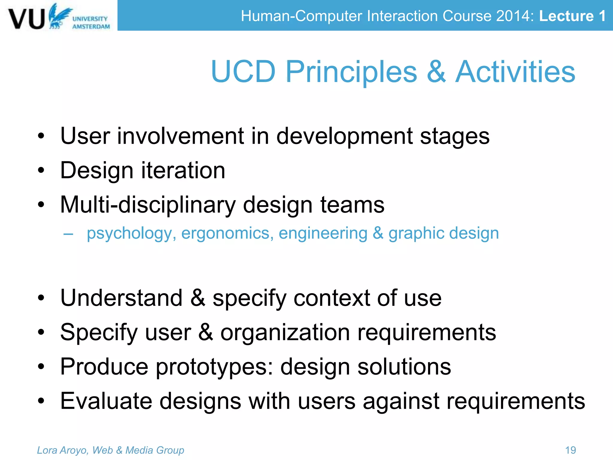 Human-Computer Interaction Course 2014: Lecture 1
UCD Principles & Activities
• User involvement in development stages
• Design iteration
• Multi-disciplinary design teams
– psychology, ergonomics, engineering & graphic design
• Understand & specify context of use
• Specify user & organization requirements
• Produce prototypes: design solutions
• Evaluate designs with users against requirements
Lora Aroyo, Web & Media Group 19
 