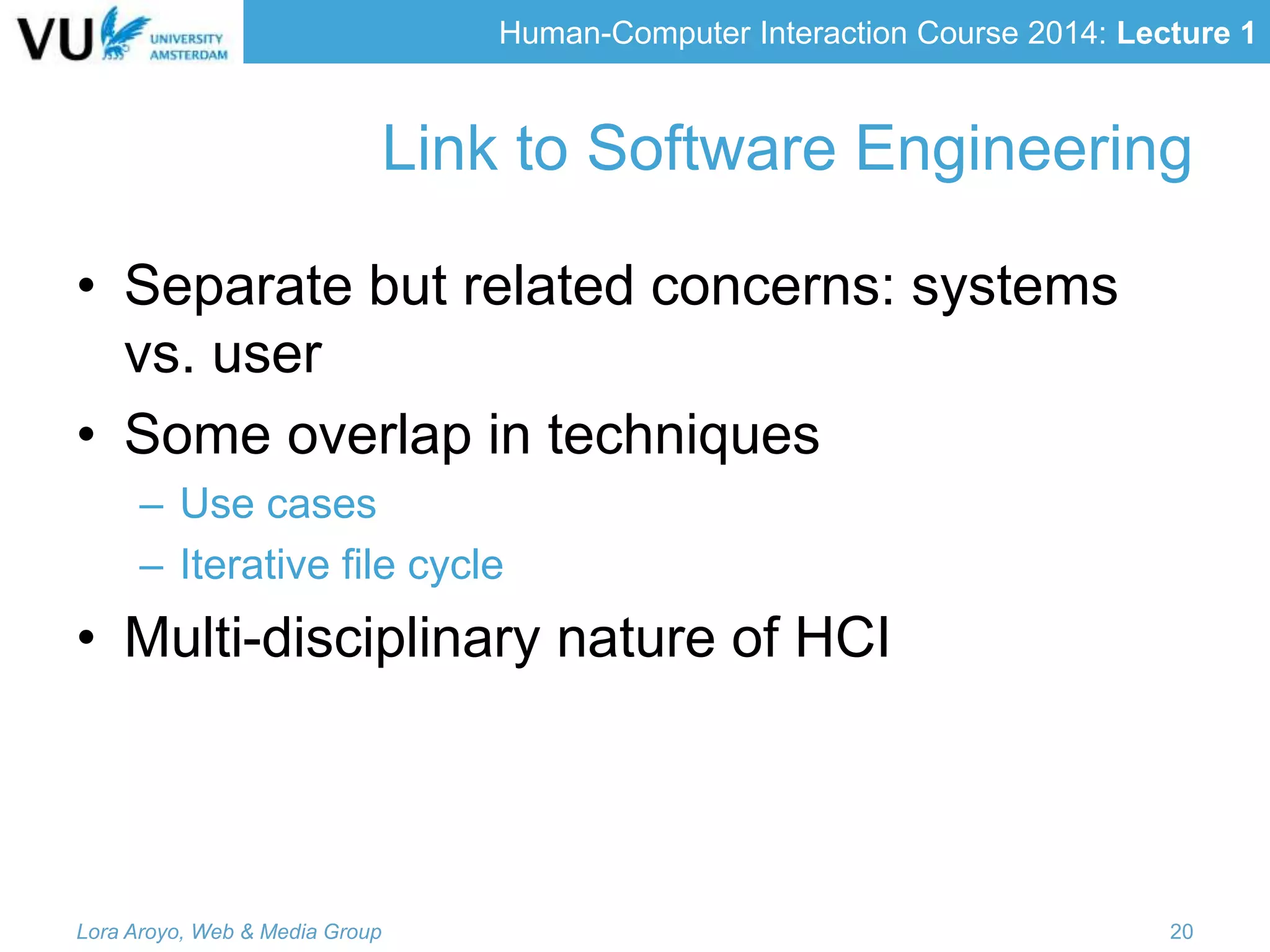 Human-Computer Interaction Course 2014: Lecture 1
Link to Software Engineering
• Separate but related concerns: systems
vs. user
• Some overlap in techniques
– Use cases
– Iterative file cycle
• Multi-disciplinary nature of HCI
Lora Aroyo, Web & Media Group 20
 