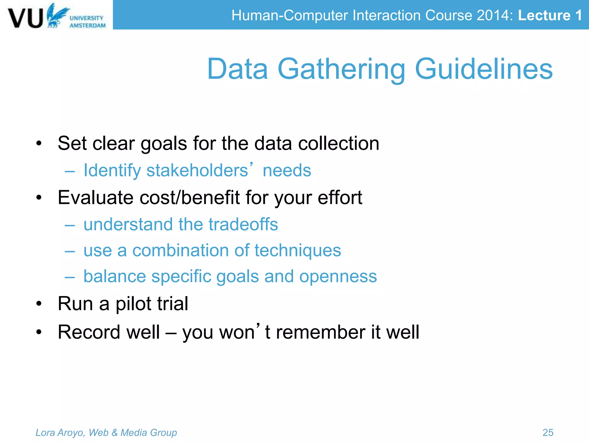 Human-Computer Interaction Course 2014: Lecture 1
Data Gathering Guidelines
• Set clear goals for the data collection
– Identify stakeholders’ needs
• Evaluate cost/benefit for your effort
– understand the tradeoffs
– use a combination of techniques
– balance specific goals and openness
• Run a pilot trial
• Record well – you won’t remember it well
Lora Aroyo, Web & Media Group 25
 
