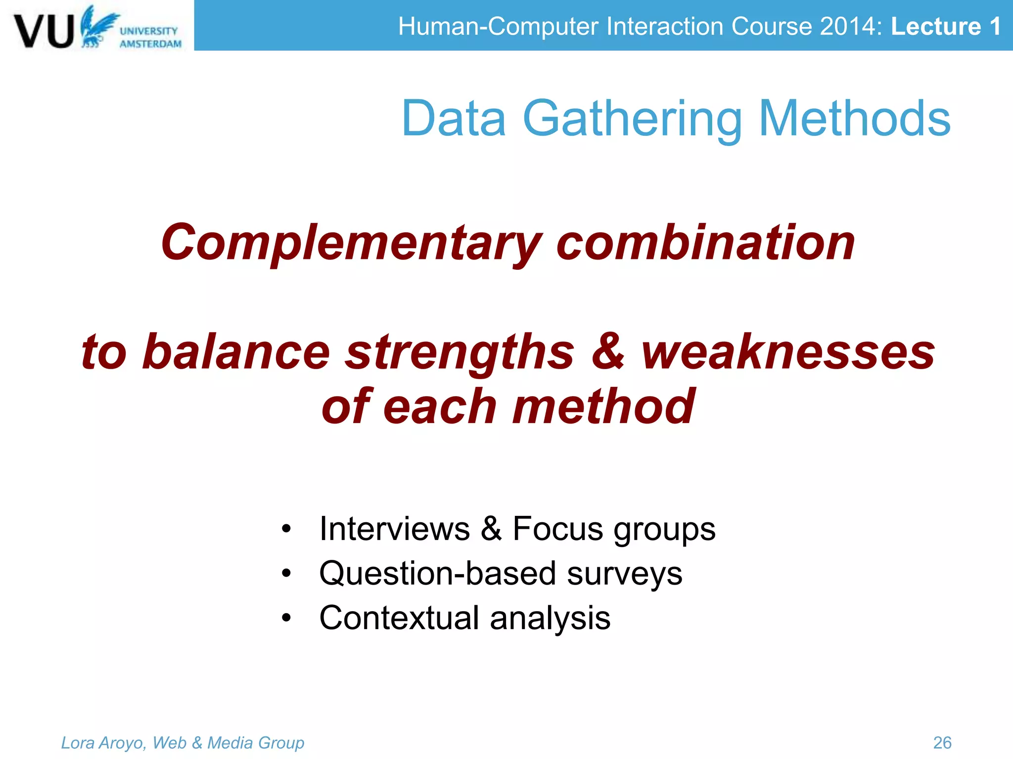Human-Computer Interaction Course 2014: Lecture 1
• Interviews & Focus groups
• Question-based surveys
• Contextual analysis
Lora Aroyo, Web & Media Group 26
Data Gathering Methods
Complementary combination
to balance strengths & weaknesses
of each method
 