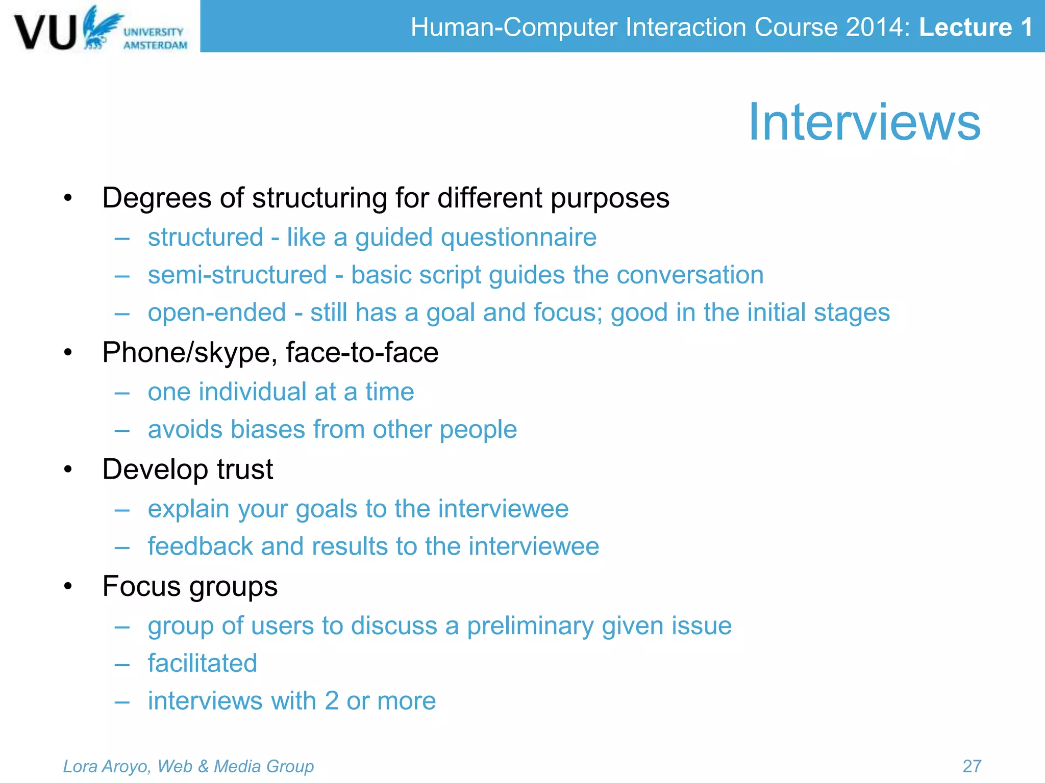 Human-Computer Interaction Course 2014: Lecture 1
Interviews
• Degrees of structuring for different purposes
– structured - like a guided questionnaire
– semi-structured - basic script guides the conversation
– open-ended - still has a goal and focus; good in the initial stages
• Phone/skype, face-to-face
– one individual at a time
– avoids biases from other people
• Develop trust
– explain your goals to the interviewee
– feedback and results to the interviewee
• Focus groups
– group of users to discuss a preliminary given issue
– facilitated
– interviews with 2 or more
Lora Aroyo, Web & Media Group 27
 