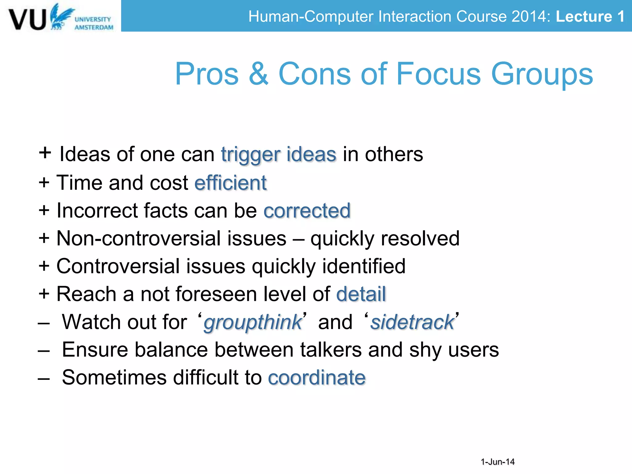 Human-Computer Interaction Course 2014: Lecture 1
1-Jun-14
+ Ideas of one can trigger ideas in others
+ Time and cost efficient
+ Incorrect facts can be corrected
+ Non-controversial issues – quickly resolved
+ Controversial issues quickly identified
+ Reach a not foreseen level of detail
– Watch out for ‘groupthink’ and ‘sidetrack’
– Ensure balance between talkers and shy users
– Sometimes difficult to coordinate
Pros & Cons of Focus Groups
 