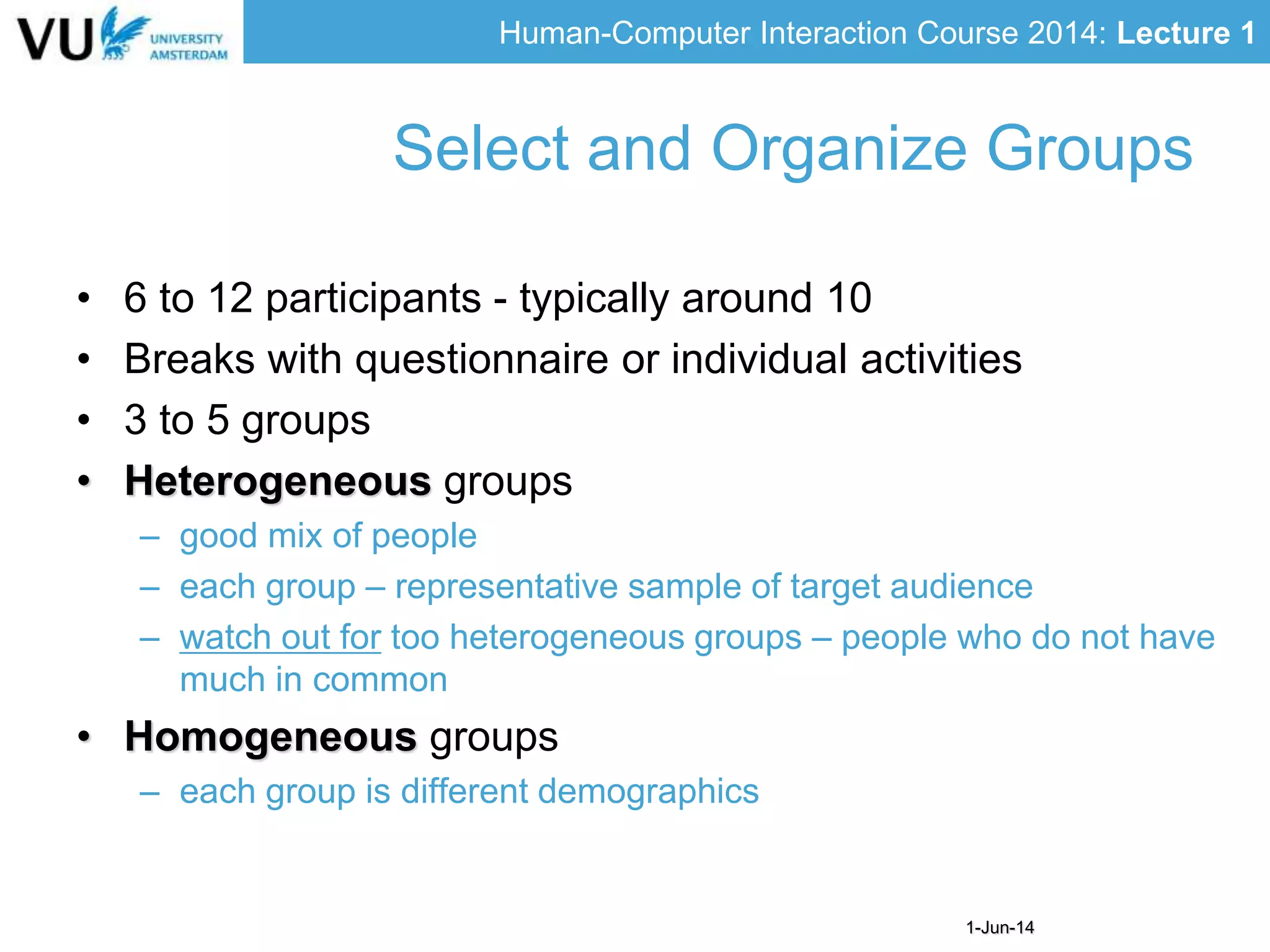 Human-Computer Interaction Course 2014: Lecture 1
1-Jun-14
• 6 to 12 participants - typically around 10
• Breaks with questionnaire or individual activities
• 3 to 5 groups
• Heterogeneous groups
– good mix of people
– each group – representative sample of target audience
– watch out for too heterogeneous groups – people who do not have
much in common
• Homogeneous groups
– each group is different demographics
Select and Organize Groups
 