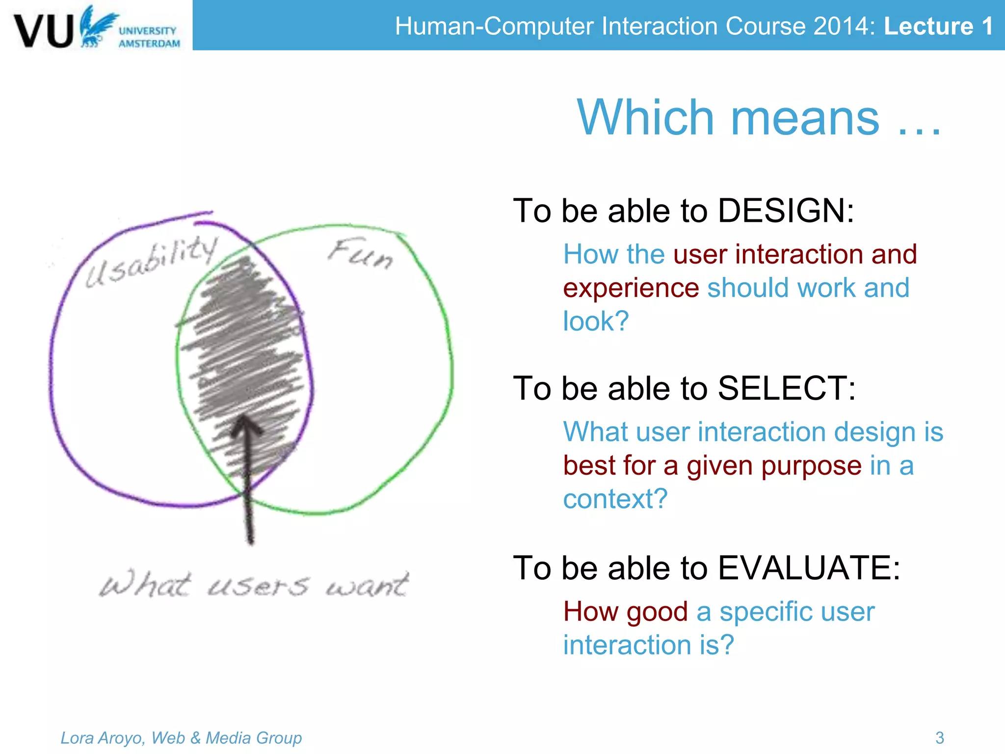 Human-Computer Interaction Course 2014: Lecture 1
Which means …
To be able to DESIGN:
How the user interaction and
experience should work and
look?
To be able to SELECT:
What user interaction design is
best for a given purpose in a
context?
To be able to EVALUATE:
How good a specific user
interaction is?
Lora Aroyo, Web & Media Group 3
 