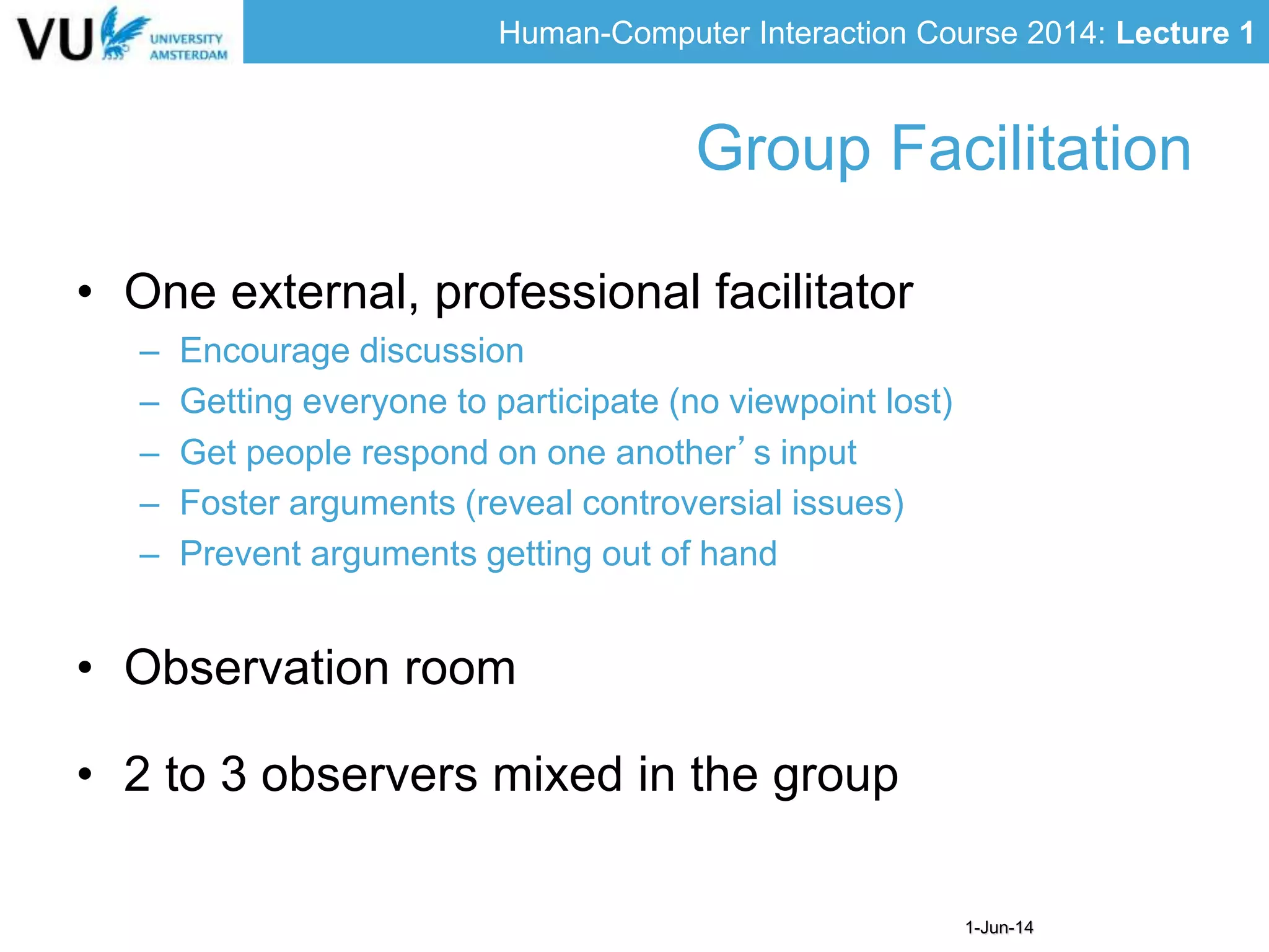 Human-Computer Interaction Course 2014: Lecture 1
1-Jun-14
• One external, professional facilitator
– Encourage discussion
– Getting everyone to participate (no viewpoint lost)
– Get people respond on one another’s input
– Foster arguments (reveal controversial issues)
– Prevent arguments getting out of hand
• Observation room
• 2 to 3 observers mixed in the group
Group Facilitation
 