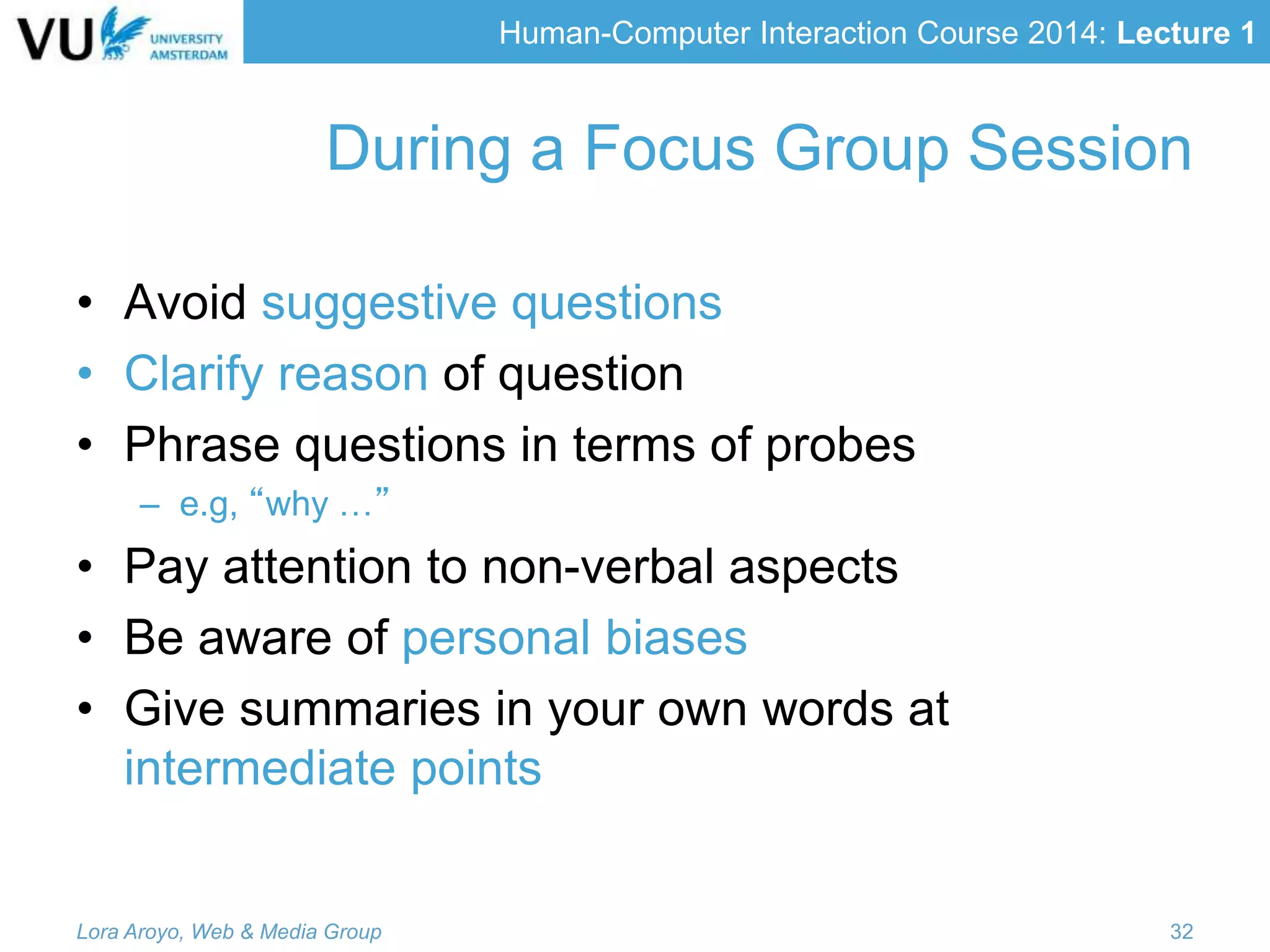 Human-Computer Interaction Course 2014: Lecture 1
• Avoid suggestive questions
• Clarify reason of question
• Phrase questions in terms of probes
– e.g, “why …”
• Pay attention to non-verbal aspects
• Be aware of personal biases
• Give summaries in your own words at
intermediate points
Lora Aroyo, Web & Media Group 32
During a Focus Group Session
 