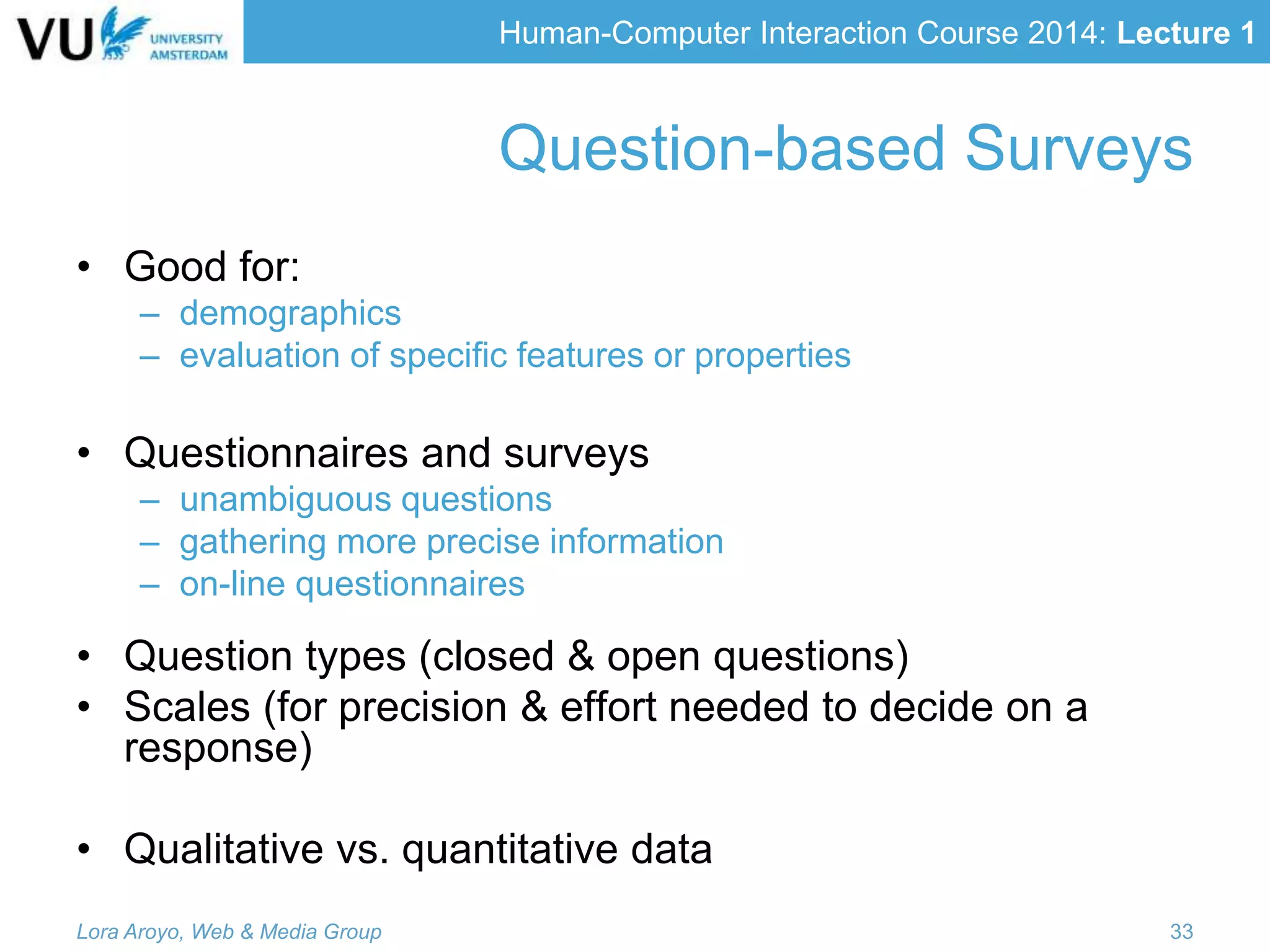 Human-Computer Interaction Course 2014: Lecture 1
• Good for:
– demographics
– evaluation of specific features or properties
• Questionnaires and surveys
– unambiguous questions
– gathering more precise information
– on-line questionnaires
• Question types (closed & open questions)
• Scales (for precision & effort needed to decide on a
response)
• Qualitative vs. quantitative data
Lora Aroyo, Web & Media Group 33
Question-based Surveys
 