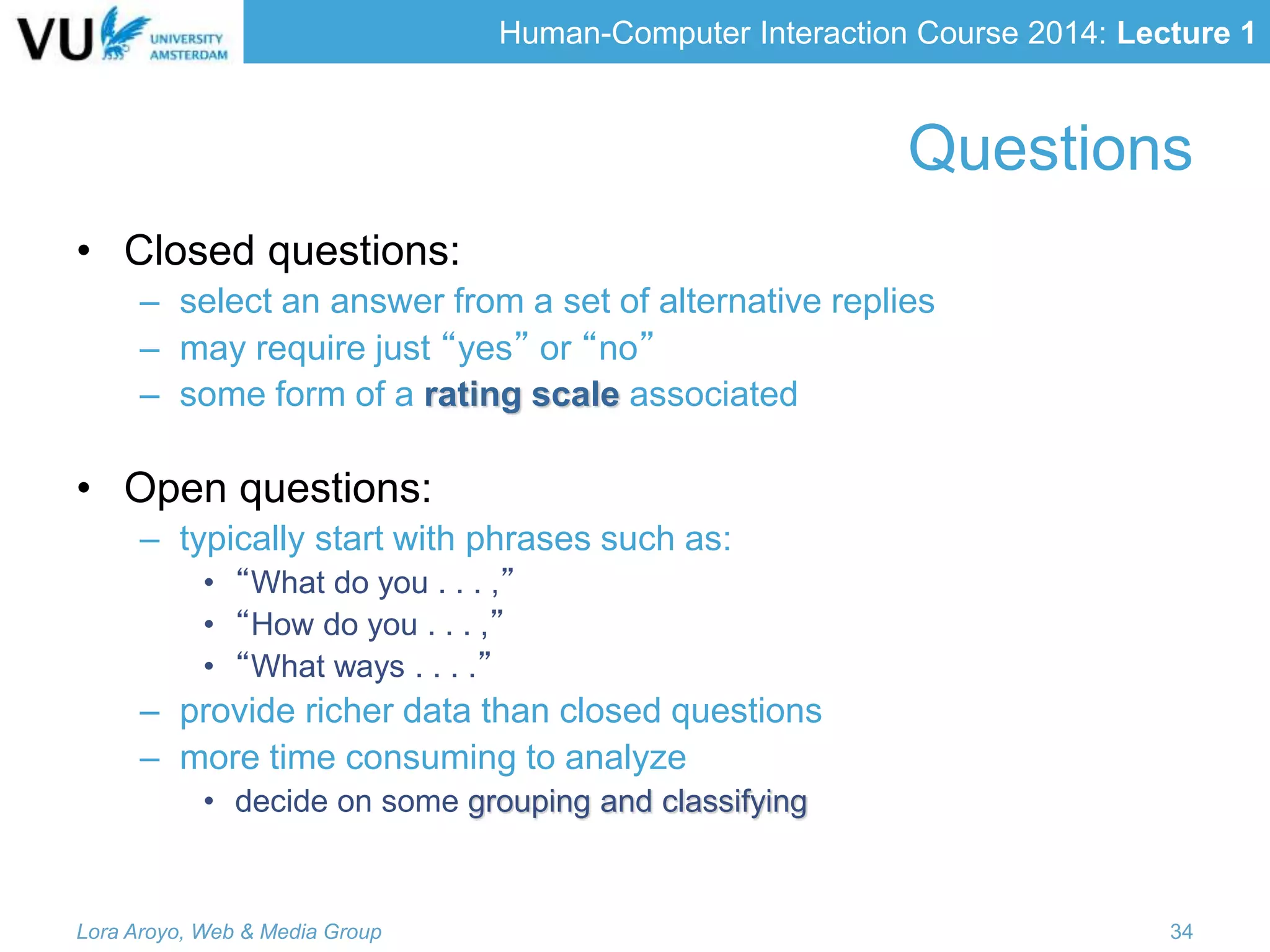 Human-Computer Interaction Course 2014: Lecture 1
• Closed questions:
– select an answer from a set of alternative replies
– may require just “yes” or “no”
– some form of a rating scale associated
• Open questions:
– typically start with phrases such as:
• “What do you . . . ,”
• “How do you . . . ,”
• “What ways . . . .”
– provide richer data than closed questions
– more time consuming to analyze
• decide on some grouping and classifying
Lora Aroyo, Web & Media Group 34
Questions
 