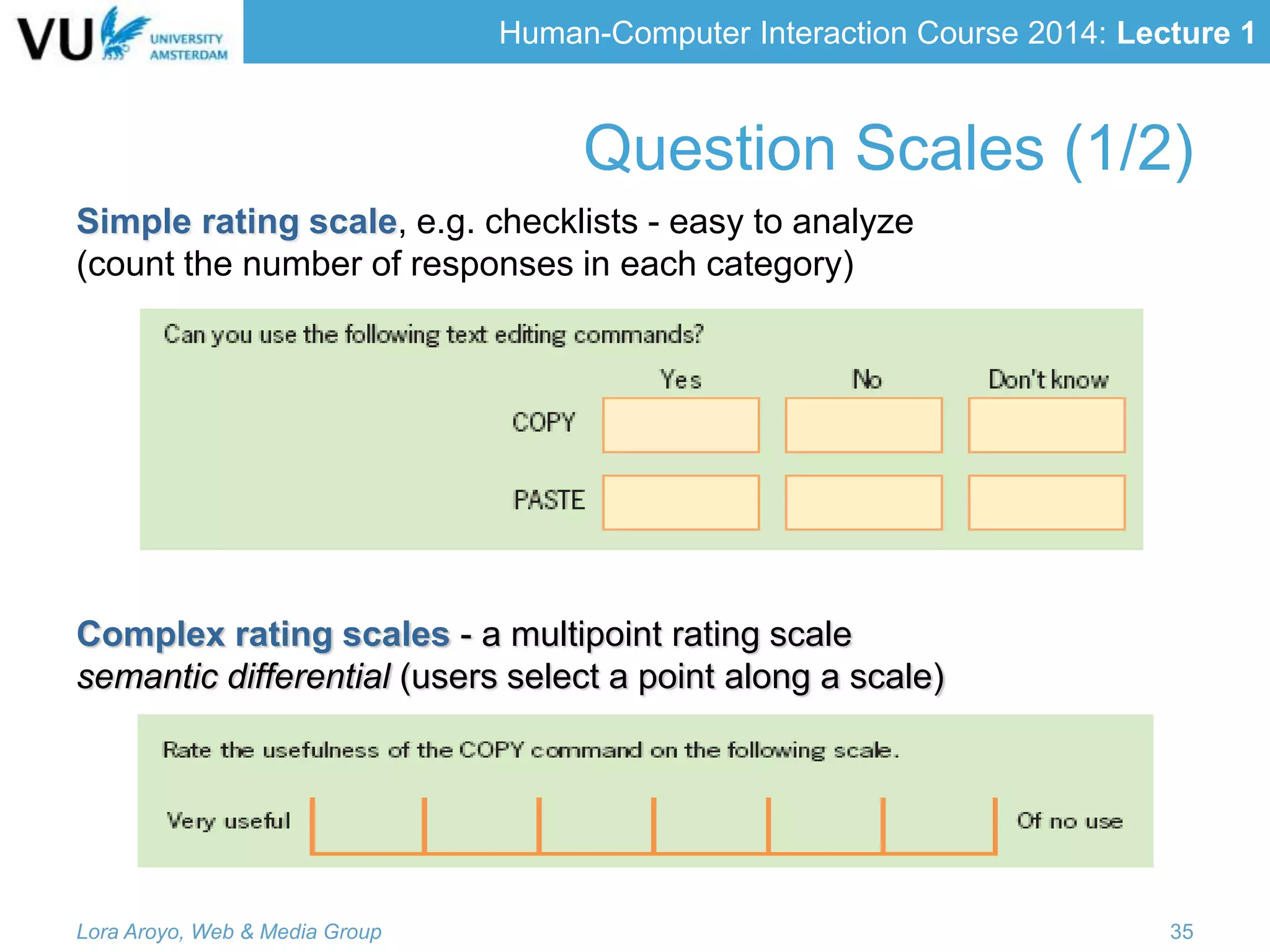 Human-Computer Interaction Course 2014: Lecture 1
Simple rating scale, e.g. checklists - easy to analyze
(count the number of responses in each category)
Complex rating scales - a multipoint rating scale
semantic differential (users select a point along a scale)
Lora Aroyo, Web & Media Group 35
Question Scales (1/2)
 