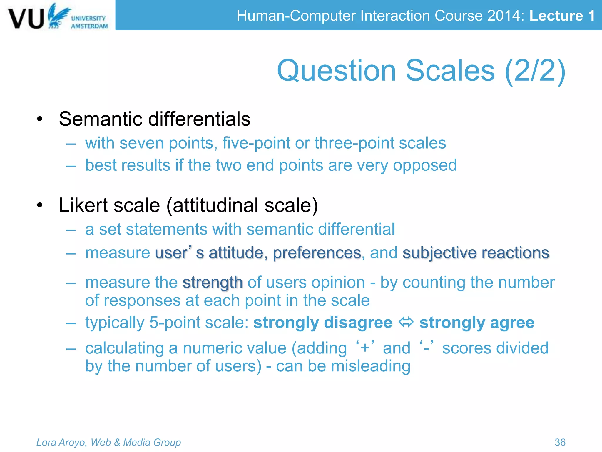 Human-Computer Interaction Course 2014: Lecture 1
• Semantic differentials
– with seven points, five-point or three-point scales
– best results if the two end points are very opposed
• Likert scale (attitudinal scale)
– a set statements with semantic differential
– measure user’s attitude, preferences, and subjective reactions
– measure the strength of users opinion - by counting the number
of responses at each point in the scale
– typically 5-point scale: strongly disagree  strongly agree
– calculating a numeric value (adding ‘+’ and ‘-’ scores divided
by the number of users) - can be misleading
Lora Aroyo, Web & Media Group 36
Question Scales (2/2)
 