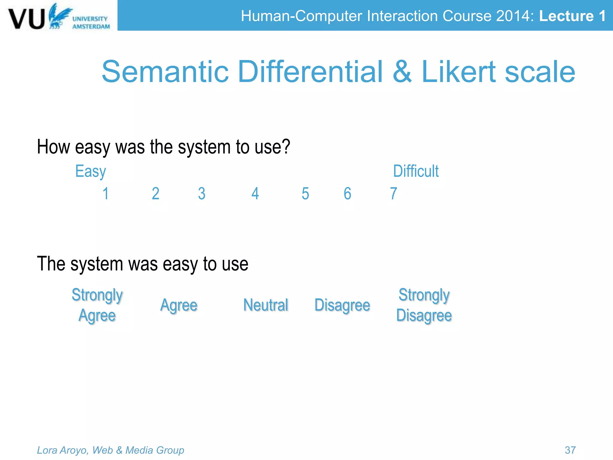 Human-Computer Interaction Course 2014: Lecture 1
How easy was the system to use?
Easy Difficult
1 2 3 4 5 6 7
The system was easy to use
Strongly
Agree
Agree Neutral Disagree
Strongly
Disagree
Lora Aroyo, Web & Media Group 37
Semantic Differential & Likert scale
 