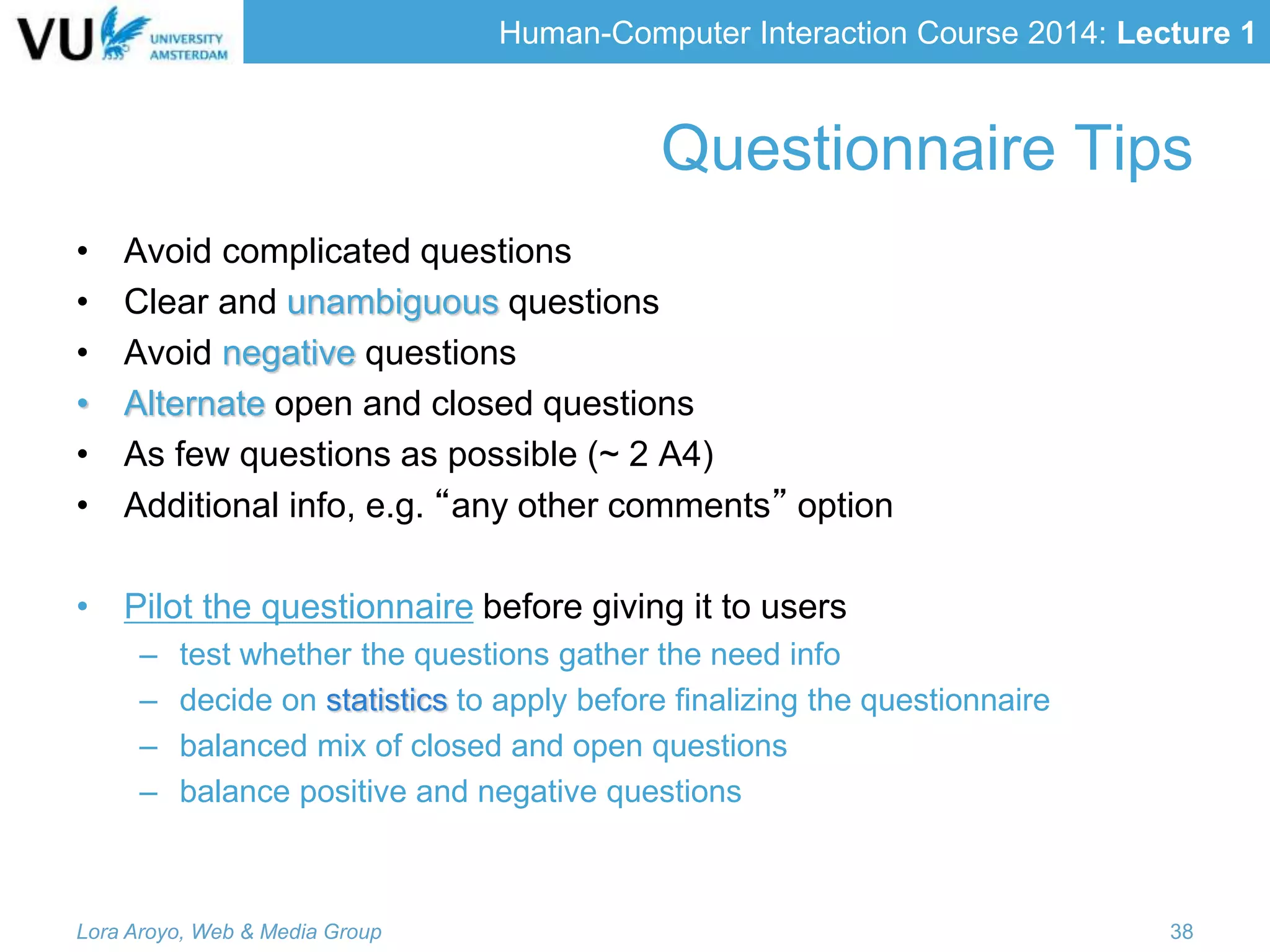Human-Computer Interaction Course 2014: Lecture 1
• Avoid complicated questions
• Clear and unambiguous questions
• Avoid negative questions
• Alternate open and closed questions
• As few questions as possible (~ 2 A4)
• Additional info, e.g. “any other comments” option
• Pilot the questionnaire before giving it to users
– test whether the questions gather the need info
– decide on statistics to apply before finalizing the questionnaire
– balanced mix of closed and open questions
– balance positive and negative questions
Lora Aroyo, Web & Media Group 38
Questionnaire Tips
 