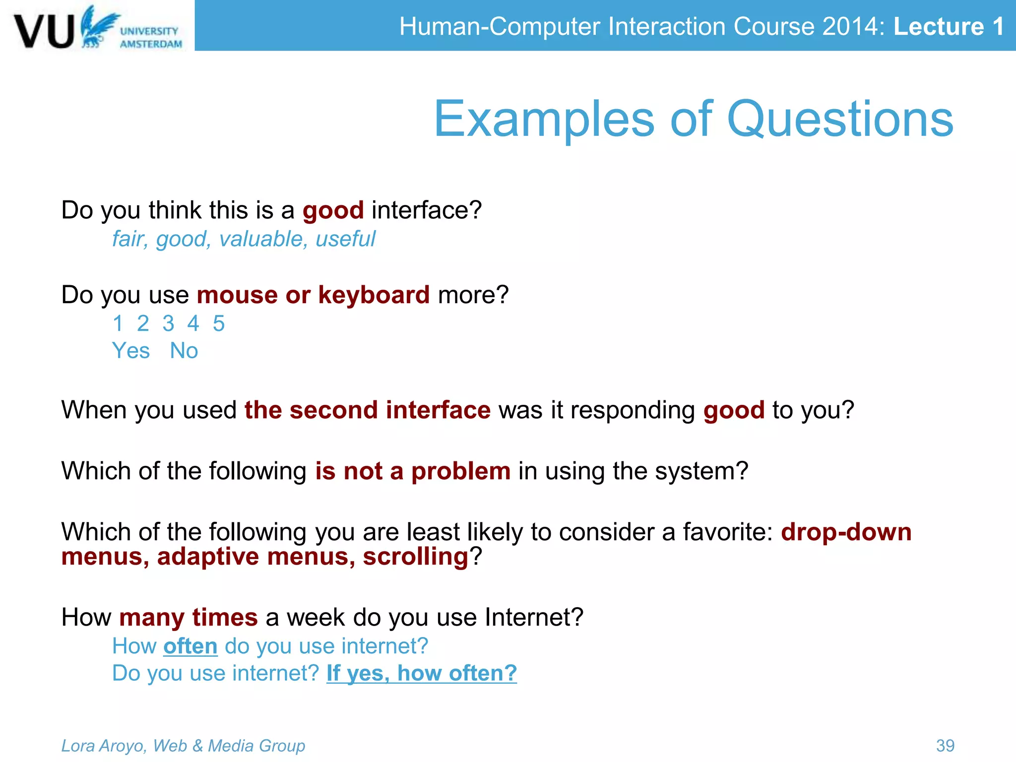 Human-Computer Interaction Course 2014: Lecture 1
Examples of Questions
Do you think this is a good interface?
fair, good, valuable, useful
Do you use mouse or keyboard more?
1 2 3 4 5
Yes No
When you used the second interface was it responding good to you?
Which of the following is not a problem in using the system?
Which of the following you are least likely to consider a favorite: drop-down
menus, adaptive menus, scrolling?
How many times a week do you use Internet?
How often do you use internet?
Do you use internet? If yes, how often?
Lora Aroyo, Web & Media Group 39
 